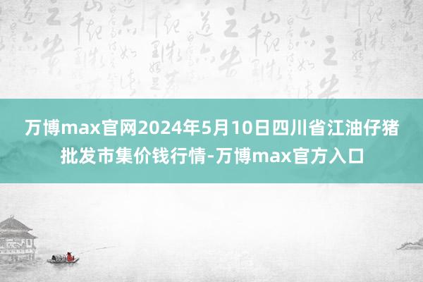 万博max官网2024年5月10日四川省江油仔猪批发市集价钱行情-万博max官方入口