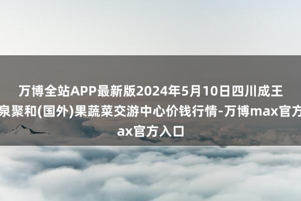 万博全站APP最新版2024年5月10日四川成王人龙泉聚和(国外)果蔬菜交游中心价钱行情-万博max官方入口