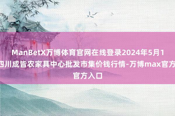 ManBetX万博体育官网在线登录2024年5月10日四川成皆农家具中心批发市集价钱行情-万博max官方入口