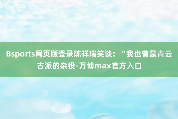 Bsports网页版登录陈祥瑞笑谈：“我也曾是青云古派的杂役-万博max官方入口