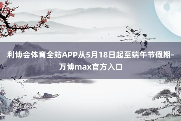 利博会体育全站APP从5月18日起至端午节假期-万博max官方入口