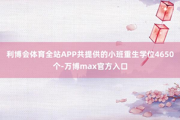 利博会体育全站APP共提供的小班重生学位4650个-万博max官方入口