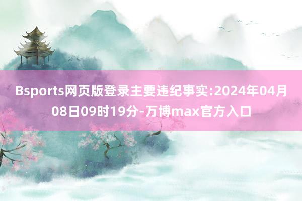 Bsports网页版登录主要违纪事实:2024年04月08日09时19分-万博max官方入口