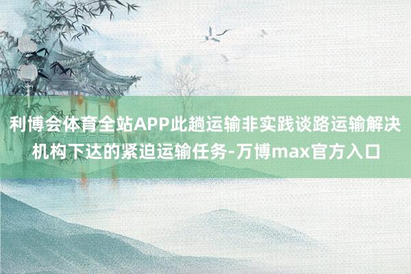 利博会体育全站APP此趟运输非实践谈路运输解决机构下达的紧迫运输任务-万博max官方入口