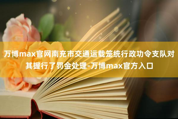 万博max官网南充市交通运载笼统行政功令支队对其握行了罚金处理-万博max官方入口