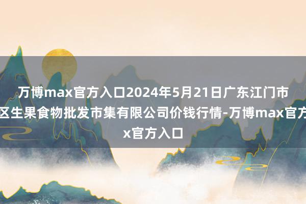 万博max官方入口2024年5月21日广东江门市新会区生果食物批发市集有限公司价钱行情-万博max官方入口