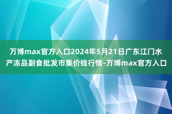 万博max官方入口2024年5月21日广东江门水产冻品副食批发市集价钱行情-万博max官方入口