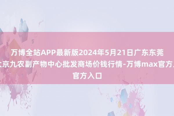 万博全站APP最新版2024年5月21日广东东莞市大京九农副产物中心批发商场价钱行情-万博max官方入口