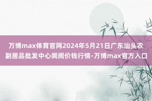 万博max体育官网2024年5月21日广东汕头农副居品批发中心阛阓价钱行情-万博max官方入口