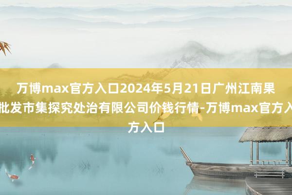 万博max官方入口2024年5月21日广州江南果菜批发市集探究处治有限公司价钱行情-万博max官方入口