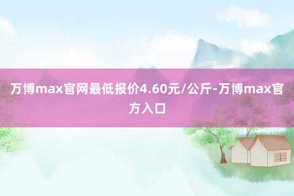 万博max官网最低报价4.60元/公斤-万博max官方入口