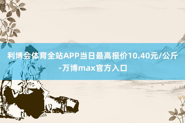 利博会体育全站APP当日最高报价10.40元/公斤-万博max官方入口