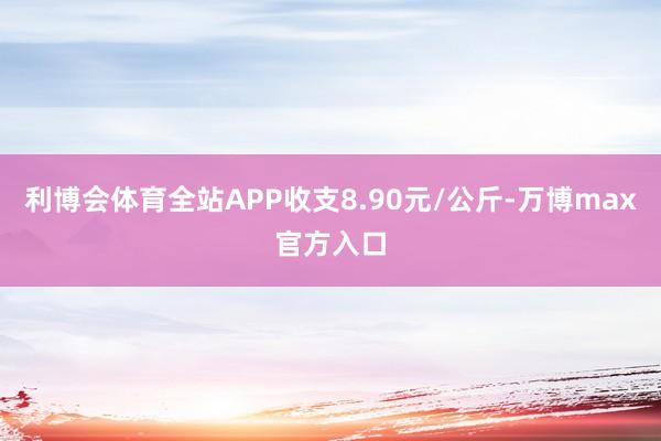 利博会体育全站APP收支8.90元/公斤-万博max官方入口