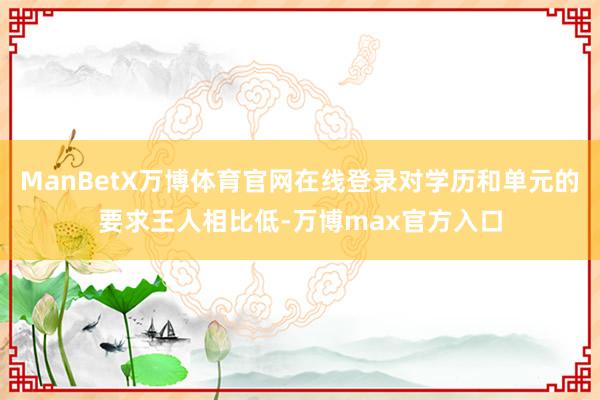 ManBetX万博体育官网在线登录对学历和单元的要求王人相比低-万博max官方入口