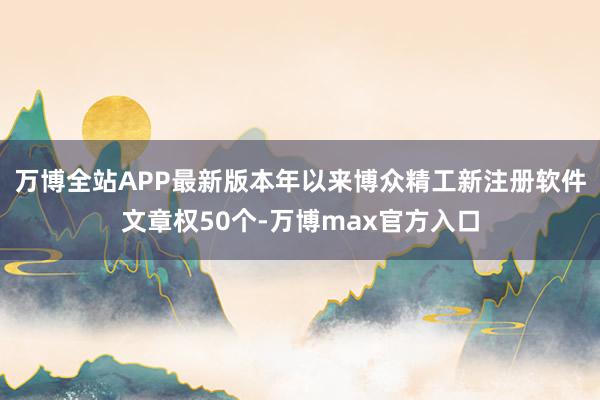 万博全站APP最新版本年以来博众精工新注册软件文章权50个-万博max官方入口