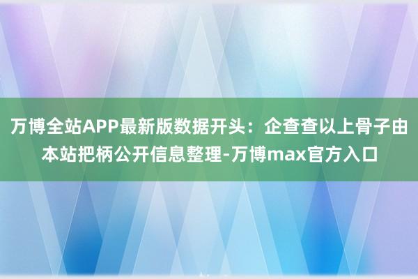 万博全站APP最新版数据开头：企查查以上骨子由本站把柄公开信息整理-万博max官方入口