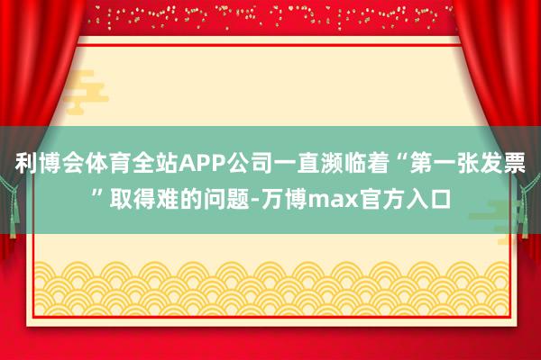 利博会体育全站APP公司一直濒临着“第一张发票”取得难的问题-万博max官方入口