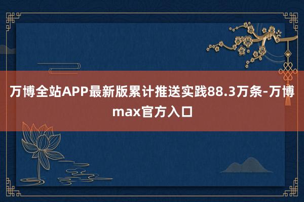 万博全站APP最新版累计推送实践88.3万条-万博max官方入口