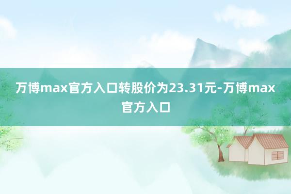 万博max官方入口转股价为23.31元-万博max官方入口