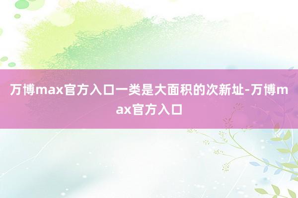 万博max官方入口一类是大面积的次新址-万博max官方入口