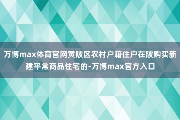 万博max体育官网黄陂区农村户籍住户在陂购买新建平常商品住宅的-万博max官方入口