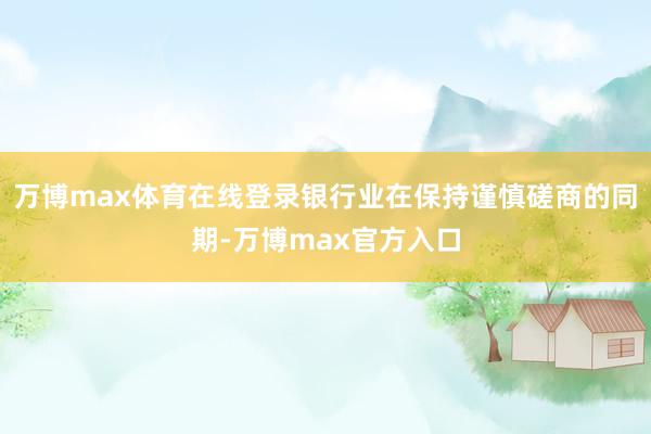 万博max体育在线登录银行业在保持谨慎磋商的同期-万博max官方入口