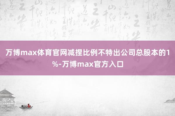 万博max体育官网减捏比例不特出公司总股本的1%-万博max官方入口