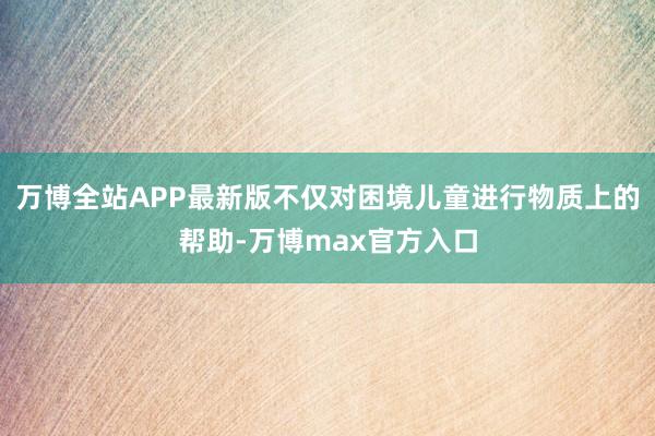 万博全站APP最新版不仅对困境儿童进行物质上的帮助-万博max官方入口