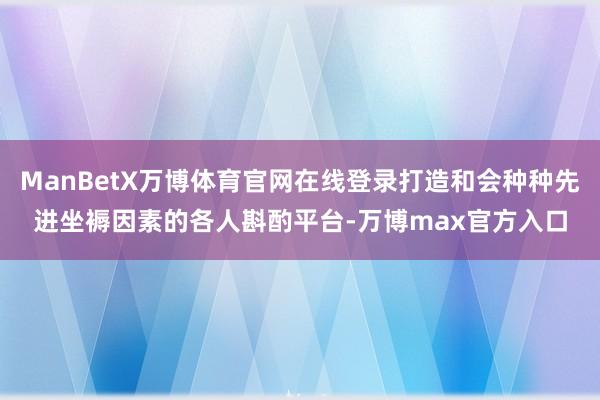 ManBetX万博体育官网在线登录打造和会种种先进坐褥因素的各人斟酌平台-万博max官方入口