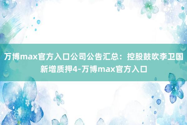 万博max官方入口公司公告汇总：控股鼓吹李卫国新增质押4-万博max官方入口