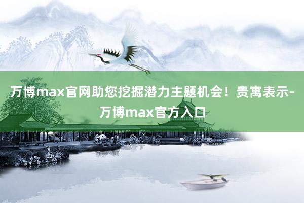 万博max官网助您挖掘潜力主题机会！贵寓表示-万博max官方入口