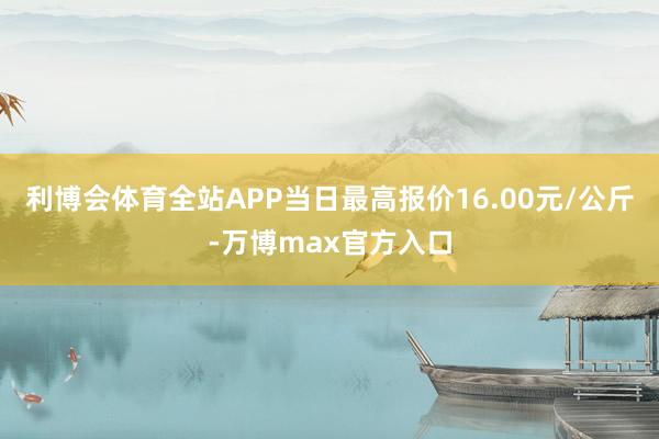 利博会体育全站APP当日最高报价16.00元/公斤-万博max官方入口