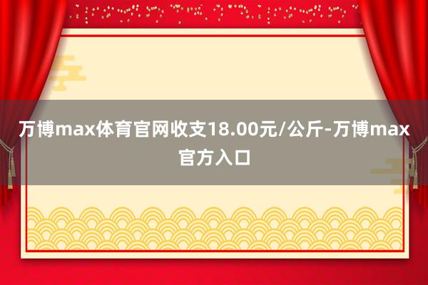 万博max体育官网收支18.00元/公斤-万博max官方入口