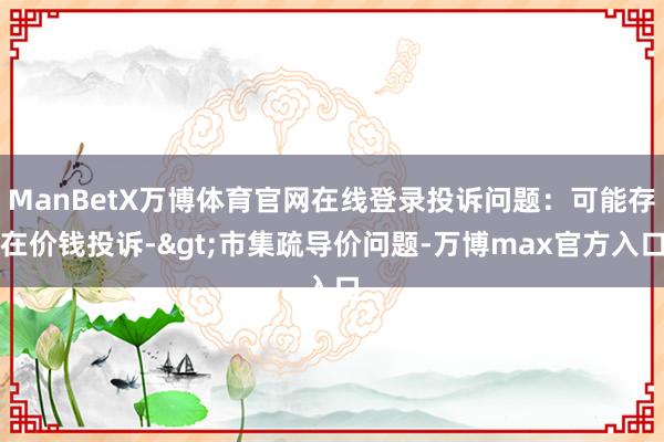 ManBetX万博体育官网在线登录投诉问题：可能存在价钱投诉->市集疏导价问题-万博max官方入口