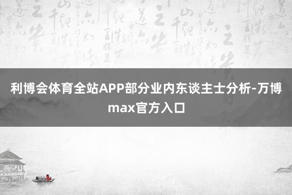 利博会体育全站APP部分业内东谈主士分析-万博max官方入口