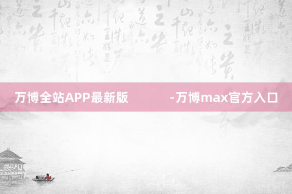 万博全站APP最新版            -万博max官方入口