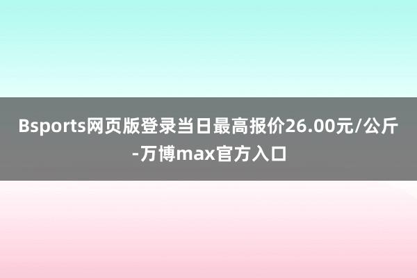 Bsports网页版登录当日最高报价26.00元/公斤-万博max官方入口