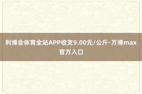 利博会体育全站APP收支9.00元/公斤-万博max官方入口