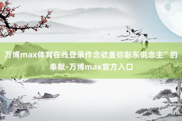 万博max体育在线登录作念欲盖弥彰东说念主”的奉献-万博max官方入口