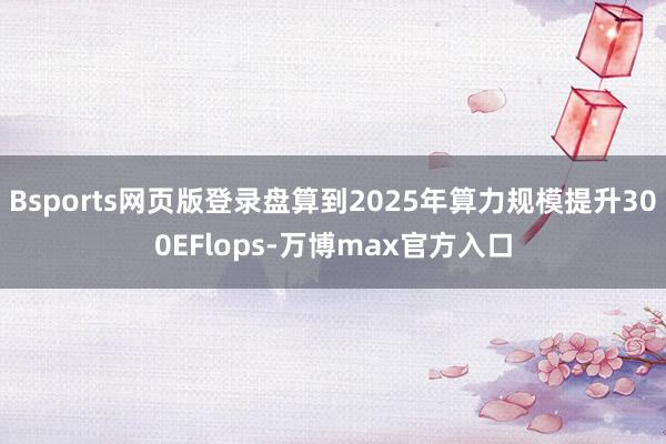 Bsports网页版登录盘算到2025年算力规模提升300EFlops-万博max官方入口