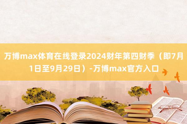 万博max体育在线登录2024财年第四财季（即7月1日至9月29日）-万博max官方入口