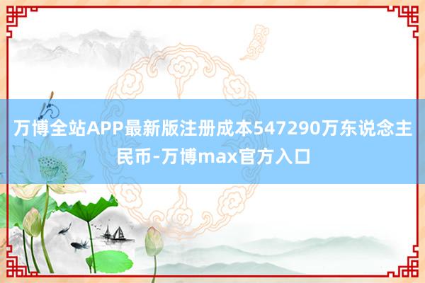 万博全站APP最新版注册成本547290万东说念主民币-万博max官方入口