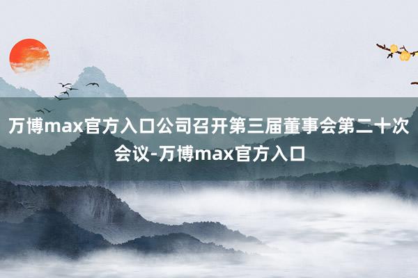 万博max官方入口公司召开第三届董事会第二十次会议-万博max官方入口