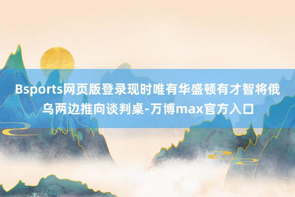 Bsports网页版登录现时唯有华盛顿有才智将俄乌两边推向谈判桌-万博max官方入口