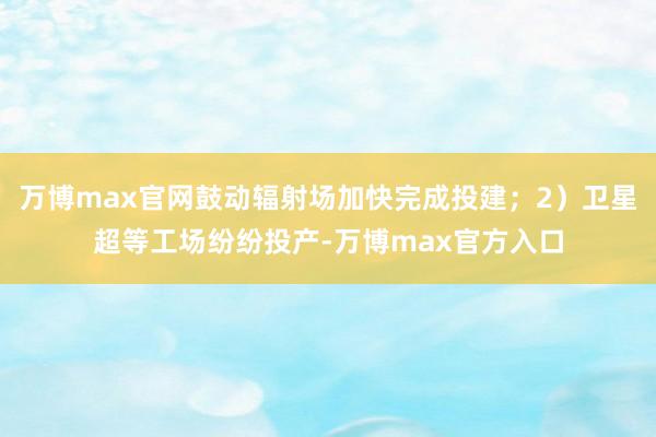 万博max官网鼓动辐射场加快完成投建；2）卫星超等工场纷纷投产-万博max官方入口