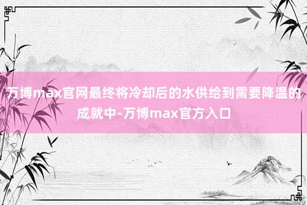 万博max官网最终将冷却后的水供给到需要降温的成就中-万博max官方入口