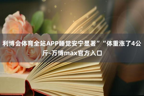 利博会体育全站APP睡觉安宁显著”“体重涨了4公斤-万博max官方入口