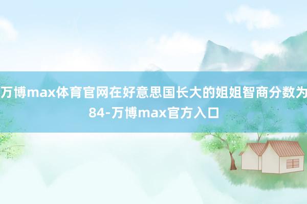 万博max体育官网在好意思国长大的姐姐智商分数为84-万博max官方入口