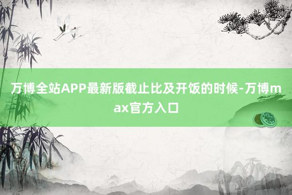 万博全站APP最新版　　截止比及开饭的时候-万博max官方入口