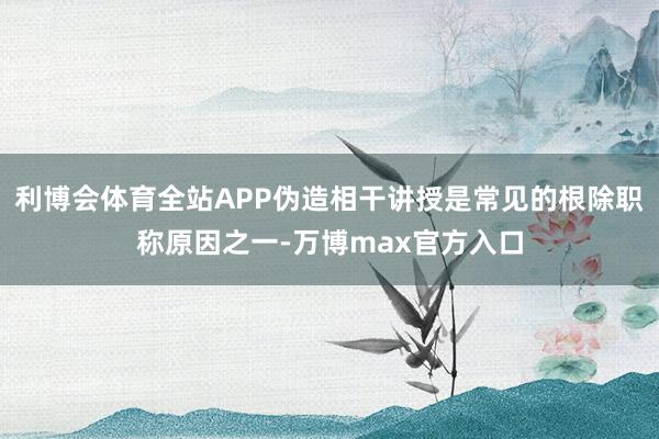 利博会体育全站APP伪造相干讲授是常见的根除职称原因之一-万博max官方入口